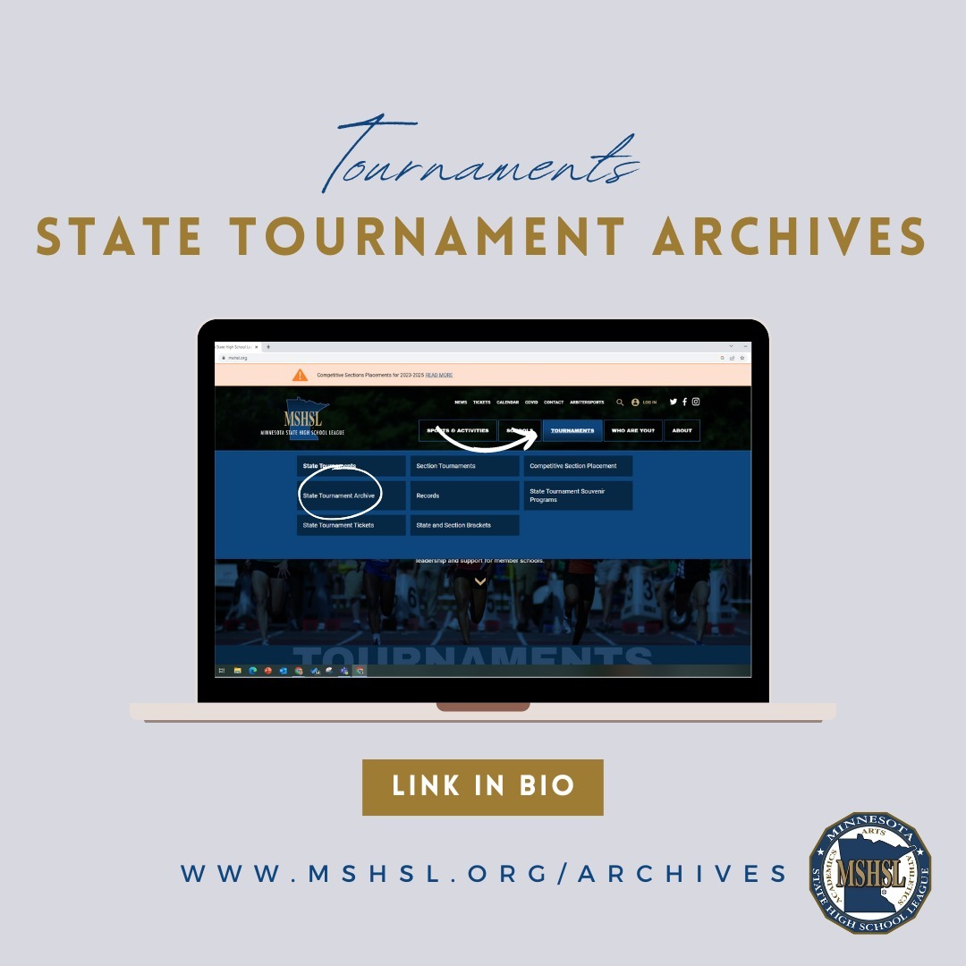 Looking for tournament results from years past? Don't worry, it's simple! 
 
1. Go to mshsl.org 
2. Click "Tournaments" at the top of the page 
3. Go to "State Tournament Archives" 
4. Select the Sport or Activity of your choosing